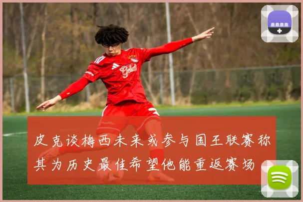 皮克谈梅西未来或参与国王联赛称其为历史最佳希望他能重返赛场