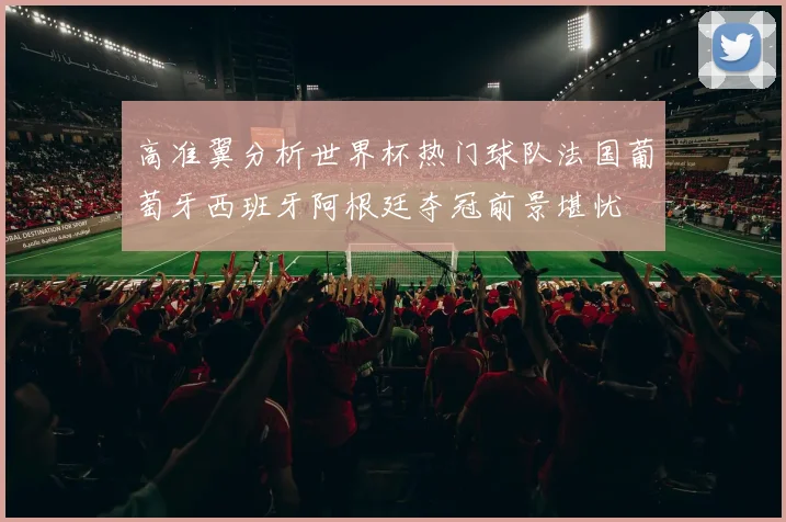 高准翼分析世界杯热门球队法国葡萄牙西班牙阿根廷夺冠前景堪忧