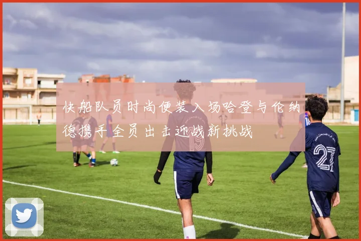 快船队员时尚便装入场哈登与伦纳德携手全员出击迎战新挑战