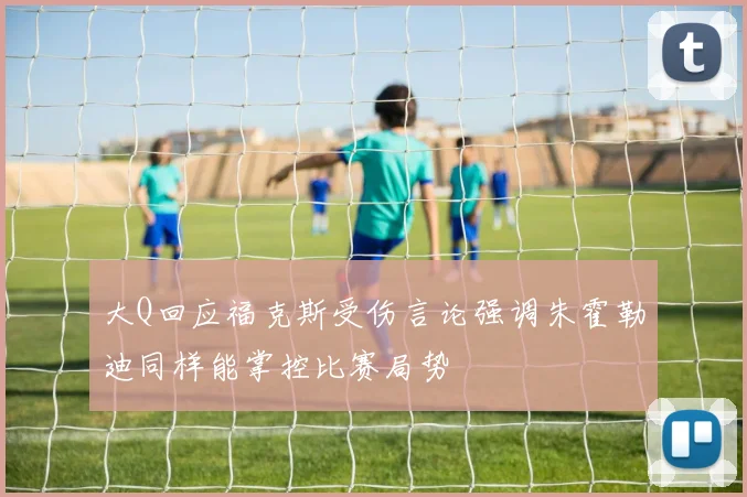 大Q回应福克斯受伤言论强调朱霍勒迪同样能掌控比赛局势