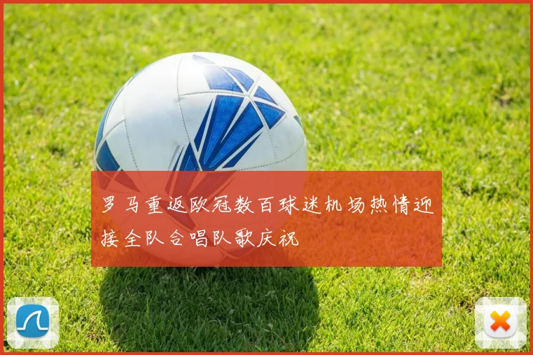 罗马重返欧冠数百球迷机场热情迎接全队合唱队歌庆祝