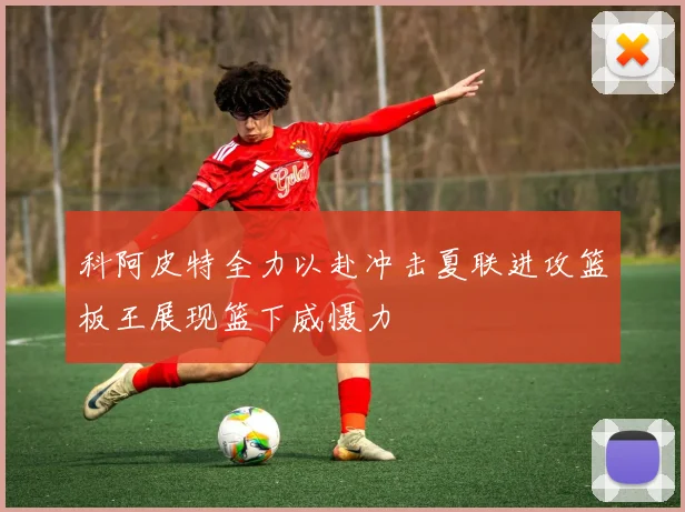 科阿皮特全力以赴冲击夏联进攻篮板王展现篮下威慑力
