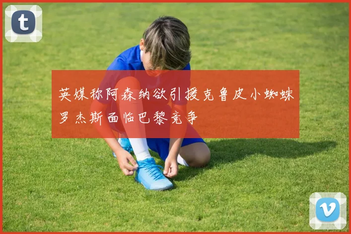 英媒称阿森纳欲引援克鲁皮小蜘蛛罗杰斯面临巴黎竞争