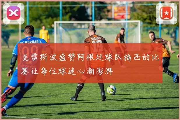 克雷斯波盛赞阿根廷球队梅西的比赛让每位球迷心潮澎湃