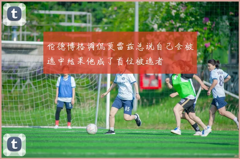 伦德博格调侃莫雷兹总说自己会被选中结果他成了首位被选者