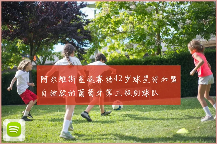 阿尔维斯重返赛场42岁球星将加盟自控股的葡萄牙第三级别球队