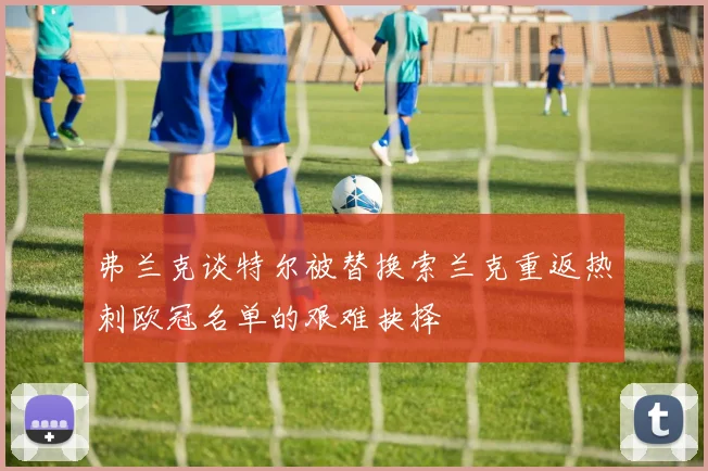 弗兰克谈特尔被替换索兰克重返热刺欧冠名单的艰难抉择
