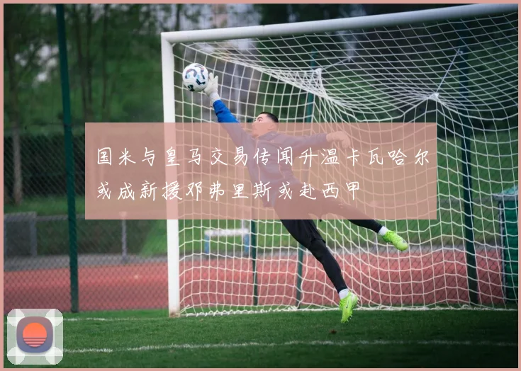 国米与皇马交易传闻升温卡瓦哈尔或成新援邓弗里斯或赴西甲