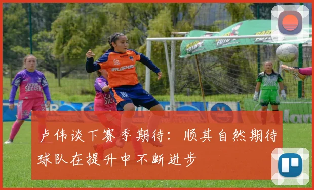 卢伟谈下赛季期待：顺其自然期待球队在提升中不断进步