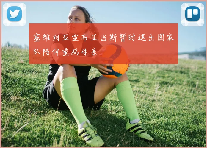塞维利亚宣布亚当斯暂时退出国家队陪伴重病母亲