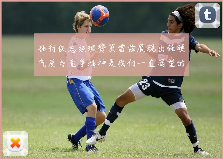 独行侠总经理赞莫雷兹展现出强硬气质与竞争精神是我们一直渴望的特质